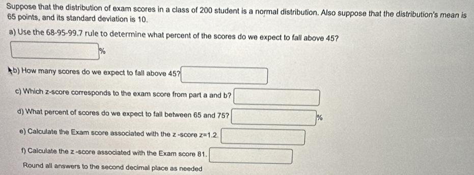 Suppose that the distribution of exam scores in a class of 200 student is a normal distribution. Also suppose that the distribution's mean is
65 points, and its standard deviation is 10. 
a) Use the 68-95 - 99.7 rule to determine what percent of the scores do we expect to fall above 45? 
;b) How many scores do we expect to fall above 45? 
c) Which z-score corresponds to the exam score from part a and b? 
d) What percent of scores do we expect to fall between 65 and 75? %
e) Calculate the Exam score associated with the z -score z=1.2. 
f) Calculate the z -score associated with the Exam score 81. 
Round all answers to the second decimal place as needed