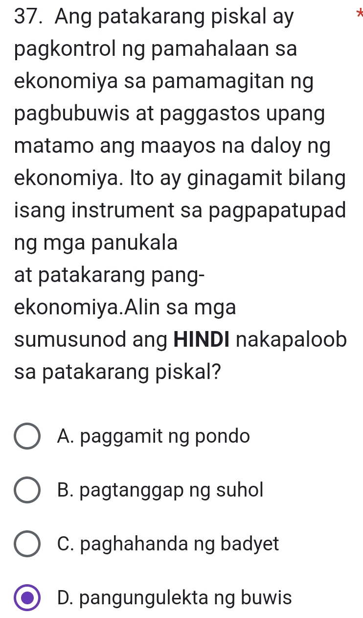 Ang patakarang piskal ay
*
pagkontrol ng pamahalaan sa
ekonomiya sa pamamagitan ng
pagbubuwis at paggastos upang
matamo ang maayos na daloy ng
ekonomiya. Ito ay ginagamit bilang
isang instrument sa pagpapatupad
ng mga panukala
at patakarang pang-
ekonomiya.Alin sa mga
sumusunod ang HINDI nakapaloob
sa patakarang piskal?
A. paggamit ng pondo
B. pagtanggap ng suhol
C. paghahanda ng badyet
D. pangungulekta ng buwis