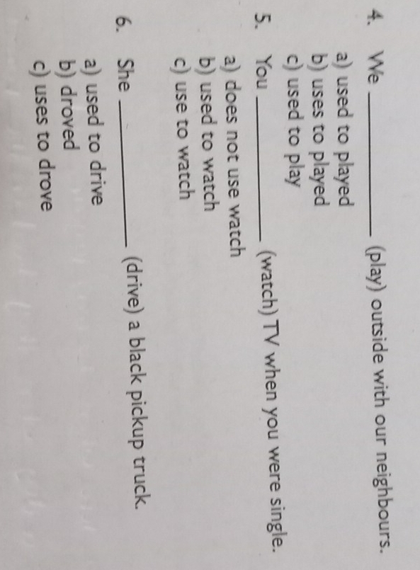 We _(play) outside with our neighbours.
a) used to played
b) uses to played
c) used to play
5. You _(watch) TV when you were single.
a) does not use watch
b) used to watch
c) use to watch
6. She _(drive) a black pickup truck.
a) used to drive
b) droved
c) uses to drove