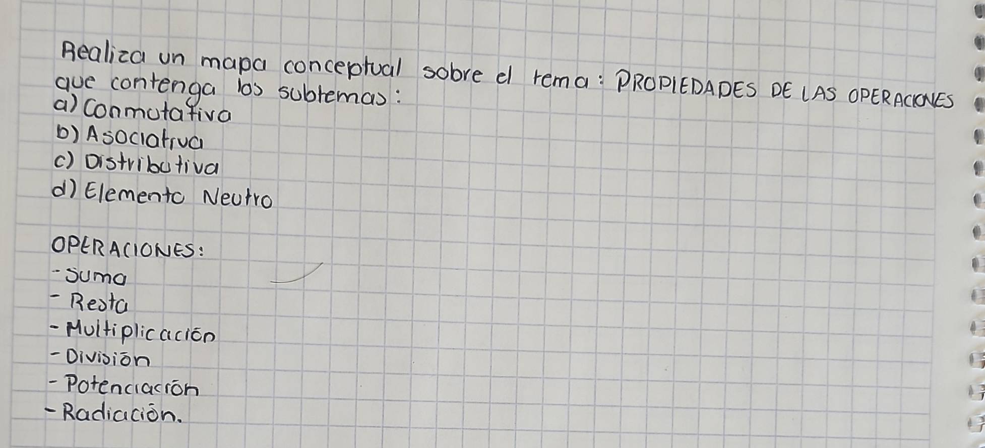 Realiza un mapa conceptual sobre e rema: PROPIEDADES DE LAS OPERACIONES 
ave contenga ls sublemas: 
a) Conmutafiva 
b) Asociatrua 
() Distributival 
d Elemento Neutro 
OPERACIONES: 
- Suma 
- Resta 
- Hultiplicacion 
-Division 
-Potenciacion 
- Radiacion.