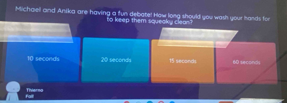 Michael and Anika are having a fun debate! How long should you wash your hands for
to keep them squeaky clean?
10 seconds 20 seconds 15 seconds 60 seconds
Thierno
Fall