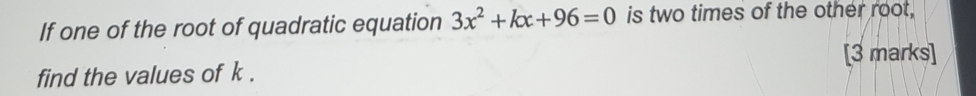 If one of the root of quadratic equation 3x^2+kx+96=0 is two times of the other root, 
[3 marks] 
find the values of k.