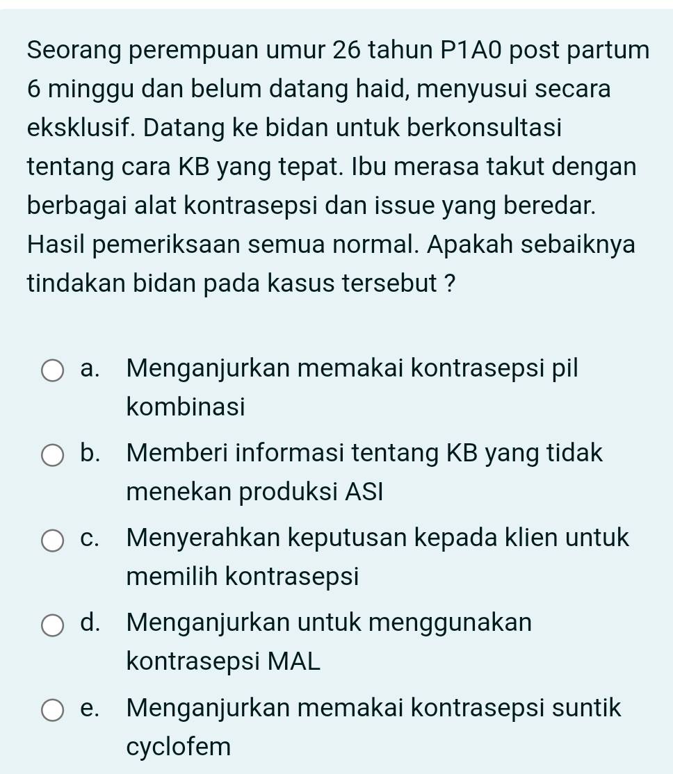 Seorang perempuan umur 26 tahun P1A0 post partum
6 minggu dan belum datang haid, menyusui secara
eksklusif. Datang ke bidan untuk berkonsultasi
tentang cara KB yang tepat. Ibu merasa takut dengan
berbagai alat kontrasepsi dan issue yang beredar.
Hasil pemeriksaan semua normal. Apakah sebaiknya
tindakan bidan pada kasus tersebut ?
a. Menganjurkan memakai kontrasepsi pil
kombinasi
b. Memberi informasi tentang KB yang tidak
menekan produksi ASI
c. Menyerahkan keputusan kepada klien untuk
memilih kontrasepsi
d. Menganjurkan untuk menggunakan
kontrasepsi MAL
e. Menganjurkan memakai kontrasepsi suntik
cyclofem