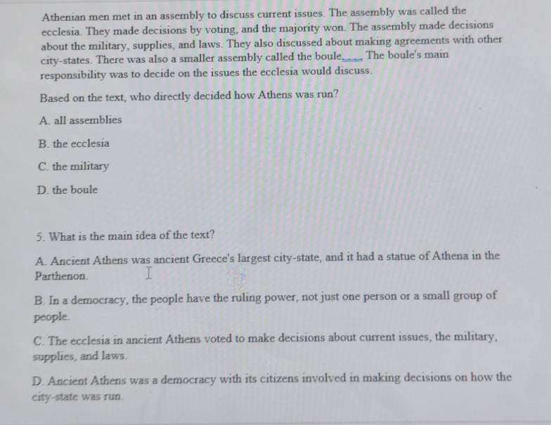 Athenian men met in an assembly to discuss current issues. The assembly was called the
ecclesia. They made decisions by voting, and the majority won. The assembly made decisions
about the military, supplies, and laws. They also discussed about making agreements with other
city-states. There was also a smaller assembly called the boule_ The boule's main
responsibility was to decide on the issues the ecclesia would discuss.
Based on the text, who directly decided how Athens was run?
A. all assemblies
B. the ecclesia
C. the military
D. the boule
5. What is the main idea of the text?
A. Ancient Athens was ancient Greece's largest city-state, and it had a statue of Athena in the
Parthenon.
B. In a democracy, the people have the ruling power, not just one person or a small group of
people.
C. The ecclesia in ancient Athens voted to make decisions about current issues, the military,
supplies, and laws.
D. Ancient Athens was a democracy with its citizens involved in making decisions on how the
city-state was run.