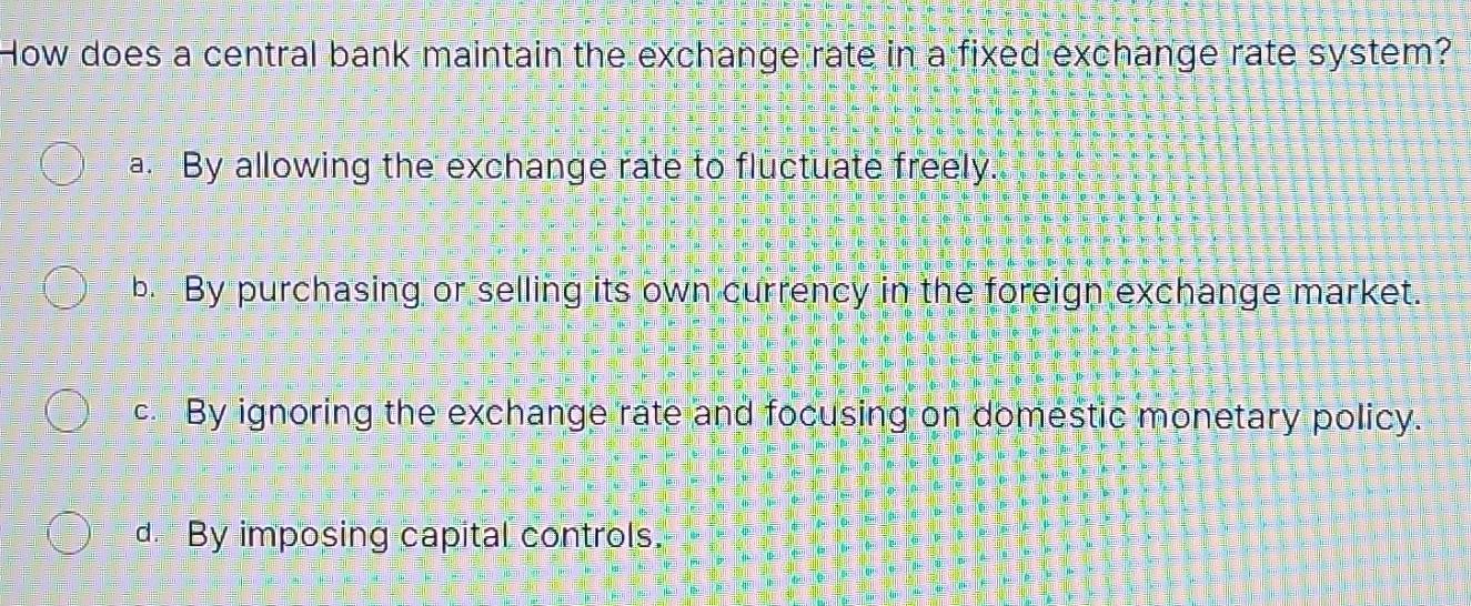 How does a central bank maintain the exchange rate in a fixed exchange rate system?
a. By allowing the exchange rate to fluctuate freely.
b. By purchasing or selling its own currency in the foreign exchange market.
c. By ignoring the exchange rate and focusing on domestic monetary policy.
d. By imposing capital controls.