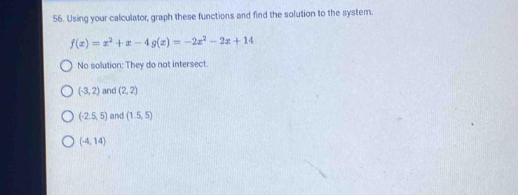 Using your calculator, graph these functions and find the solution to the system.
f(x)=x^2+x-4g(x)=-2x^2-2x+14
No solution: They do not intersect.
(-3,2) and (2,2)
(-2.5,5) and (1.5,5)
(-4,14)