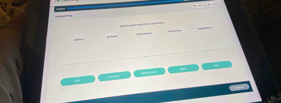 ⑦Help ② Close
Progress
Reteaching
Match each word to its synonym.
minimise trepidation
defect embark mercenary
Words
selfish start
fault decrease apprehension
Contnul