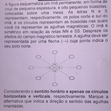 A figura esquematiza um ímã permanente, em forma de 
cruz de pequena espessura, e oito pequenas bússolas, 
colocadas sobre uma mesa. As letras N e S 
representam, respectivamente, os polos norte e sul do 
ímã, e os círculos representam as bússolas nas quais 
você irá representar as agulhas magnéticas. O ímã é 
simétrico em relação às retas NN e SS. Despreze os 
efeitos do campo magnético terrestre. A agulha deve ser 
representada por uma flecha (→) cuja ponta indica o 
seu polo norte. 
Considerando o sentido horário e apenas os círculos 
horizontais e verticais, respectivamente. Marque a 
alternativa que indica a direção e sentido das agulhas 
imantadas.