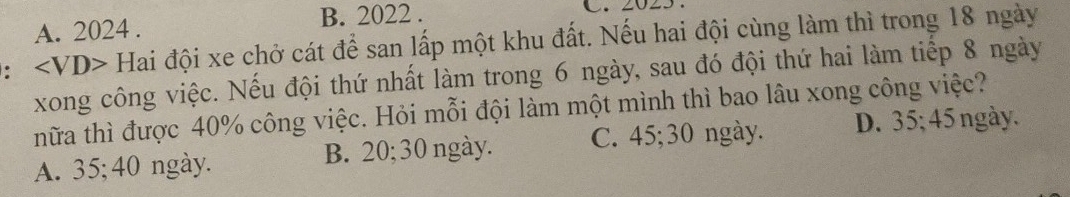 A. 2024. B. 2022.
: ∠ VD> Hai đội xe chở cát để san lấp một khu đất. Nếu hai đội cùng làm thì trong 18 ngày
xong công việc. Nếu đội thứ nhất làm trong 6 ngày, sau đó đội thứ hai làm tiếp 8 ngày
thữa thì được 40% công việc. Hỏi mỗi đội làm một mình thì bao lâu xong công việc?
A. 35; 40 ngày. B. 20; 30 ngày. C. 45; 30 ngày. D. 35; 45 ngày.