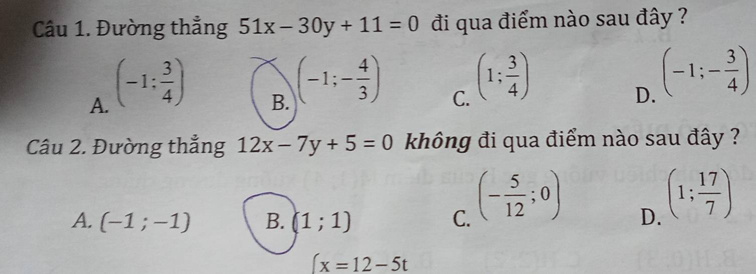 Đường thẳng 51x-30y+11=0 đi qua điểm nào sau đây ?
A. (-1: 3/4 )
B. (-1;- 4/3 )
C. (1; 3/4 )
D. (-1;- 3/4 )
Câu 2. Đường thẳng 12x-7y+5=0 không đi qua điểm nào sau đây ?
(- 5/12 ;0)
A. (-1;-1) B. (1;1) C. D.
(1; 17/7 )
(x=12-5t