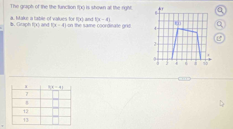 The graph of the the function f(x) is shown at the right. y
6
a. Make a table of values for f(x) and f(x-4).
f( 1/2 )
b. Graph f(x) and f(x-4) on the same coordinate grid. 4
□^(□)
2
x
0
0 2 4 6 8 10