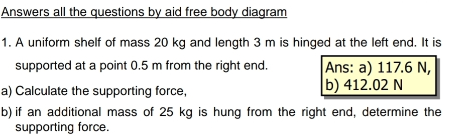 Answers all the questions by aid free body diagram 
1. A uniform shelf of mass 20 kg and length 3 m is hinged at the left end. It is 
supported at a point 0.5 m from the right end. Ans: a) 117.6 N, 
a) Calculate the supporting force, b) 412.02 N
b) if an additional mass of 25 kg is hung from the right end, determine the 
supporting force.