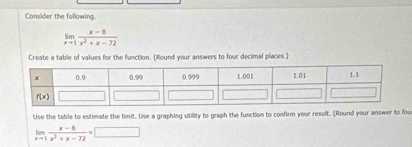 Consider the following.
limlimits _xto 1 (x-8)/x^2+x-72 
Create a table of values for the function. (Round your answers to four decimal places.)
Use the table to estimate the limit. Use a graphing utility to graph the function to confirm your result. (Round your answer to fou
limlimits _xto 1 (x-8)/x^2+x-72 approx