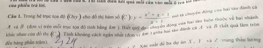 Đôitừ cầu 1 đến cầu 6. Thi sinh điển kết quả mồi câu vào mỗi ô trả lời từ 
của phiếu trả lời. 
Câu 1. Trong hệ trục tọa độ (Oxy) cho đồ thị hàm số (C ): y= (x^2+x+1)/x+1  mô tả chuyển động của hai tàu đánh cá 
A và B (đơn vị trên mỗi trục tọa độ tính bằng km ). Biết quỹ đạo chuyển động của hai tàu luôn thuộc về hai nhánh 
khác nhau của đồ thị (C). Tính khoảng cách ngắn nhất (đơn vị km ) giữa hai tàu đánh cá A và B (kết quả làm tròn 
dến hàng phần trăm). 
Z. Xác suất để ba dự án X, Y và Z trùng thấu tương