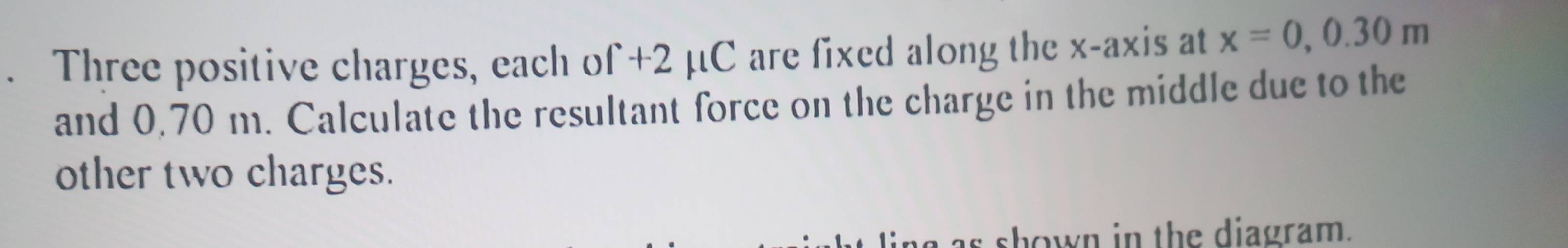 Three positive charges, each of +2 μC are fixed along the x-axis at x=0, 0.30m
and 0.70 m. Calculate the resultant force on the charge in the middle due to the 
other two charges. 
as shown in the diagram.