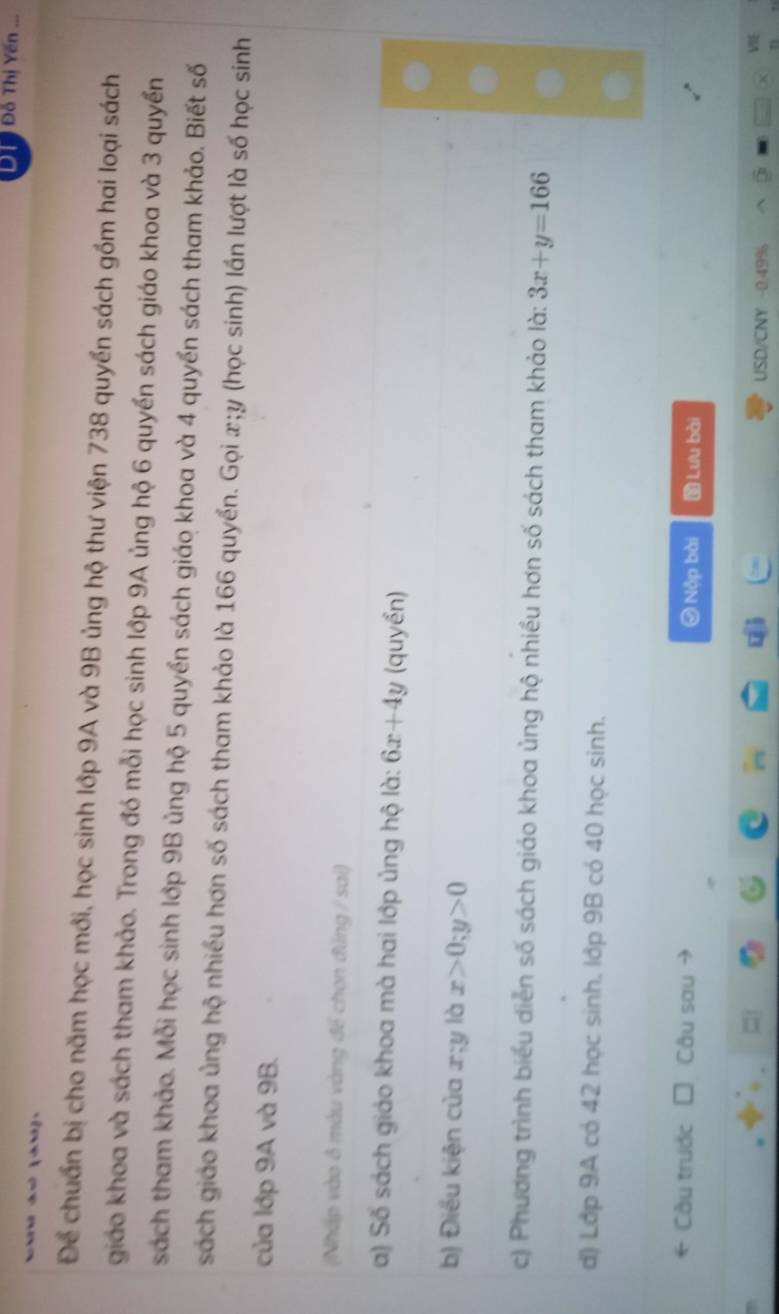 Đỗ Thị Yến ... 
Để chuẩn bị cho năm học mới, học sinh lớp 9A và 9B ủng hộ thư viện 738 quyền sách gồm hai loại sách 
giáo khoa và sách tham khảo. Trong đó mỗi học sinh lớp 9A ủng hộ 6 quyền sách giáo khoa và 3 quyền 
sách tham khảo. Mỗi học sinh lớp 9B ủng hộ 5 quyền sách giáo khoa và 4 quyền sách tham khảo. Biết số 
sách giáo khoa ủng hộ nhiều hơn số sách tham khảo là 166 quyển. Gọi x; y (học sinh) lần lượt là số học sinh 
của lớp 9A và 9B. 
(Nhấp vào ô màu vàng để chon đúng / sai) 
a) Số sách giáo khoa mà hai lớp ủng hộ là: 6x+4y (quyển) 
b) Điều kiện của x :U là x>0; y>0
c) Phương trình biểu diễn số sách giáo khoa ủng hộ nhiều hơn số sách tham khảo là: 3x+y=166
d) Lớp 9A có 42 học sinh, lớp 9B có 40 học sinh. 
Câu trước Câu sau Nộp bài Lưu bài
USD/CNY -0.49%