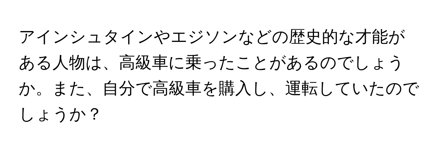 アインシュタインやエジソンなどの歴史的な才能がある人物は、高級車に乗ったことがあるのでしょうか。また、自分で高級車を購入し、運転していたのでしょうか？