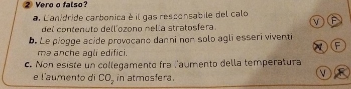 Vero o falso?
a. L'anidride carbonica è il gas responsabile del calo
V F
del contenuto dell'ozono nella stratosfera.
b. Le piogge acide provocano danni non solo agli esseri viventi
F
ma anche agli edifici.
c. Non esiste un collegamento fra l’aumento della temperatura
e l'aumento di CO_2 in atmosfera.
V F