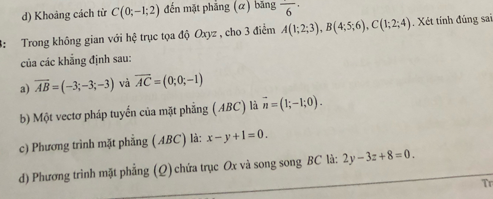 Khoảng cách từ C(0;-1;2) đến mặt phẳng (α) băng frac 6·
3: Trong không gian với hệ trục tọa độ Oxyz , cho 3 điểm A(1;2;3), B(4;5;6), C(1;2;4). Xét tính đúng sai 
của các khẳng định sau: 
a) vector AB=(-3;-3;-3) và overline AC=(0;0;-1)
b) Một vectơ pháp tuyến của mặt phẳng (ABC) là vector n=(1;-1;0). 
c) Phương trình mặt phẳng ( ABC) là: x-y+1=0. 
d) Phương trình mặt phẳng (Q) chứa trục Ox và song song BC là: 2y-3z+8=0. 
Tr