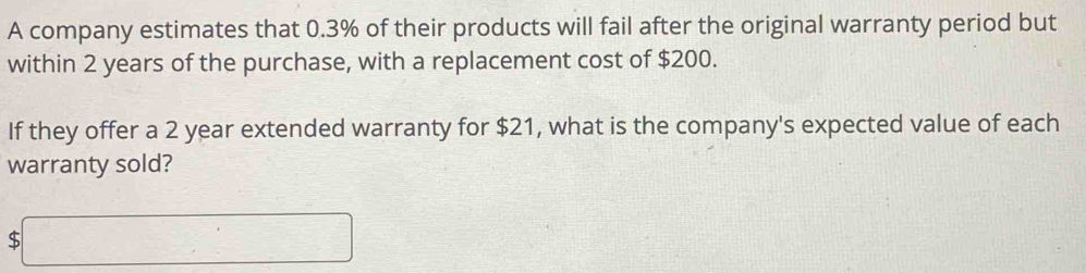 A company estimates that 0.3% of their products will fail after the original warranty period but 
within 2 years of the purchase, with a replacement cost of $200. 
If they offer a 2 year extended warranty for $21, what is the company's expected value of each 
warranty sold?
$□