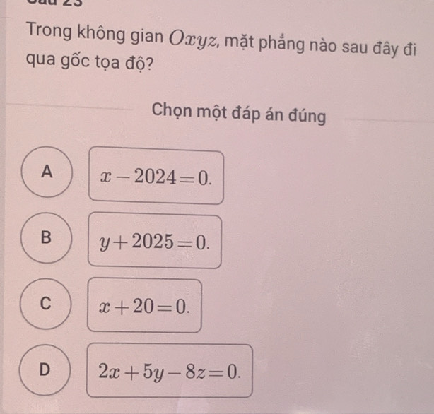 Trong không gian Oxyz, mặt phẳng nào sau đây đi
qua gốc tọa độ?
Chọn một đáp án đúng
A x-2024=0.
B y+2025=0.
C x+20=0.
D 2x+5y-8z=0.