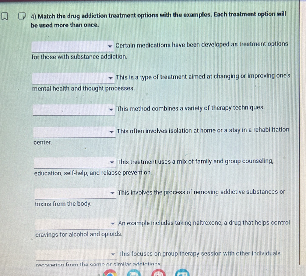 Match the drug addiction treatment options with the examples. Each treatment option will
be used more than once.
Certain medications have been developed as treatment options
for those with substance addiction.
This is a type of treatment aimed at changing or improving one's
mental health and thought processes.
This method combines a variety of therapy techniques.
This often involves isolation at home or a stay in a rehabilitation
center.
This treatment uses a mix of family and group counseling,
education, self-help, and relapse prevention.
This involves the process of removing addictive substances or
toxins from the body.
An example includes taking naltrexone, a drug that helps control
cravings for alcohol and opioids.
This focuses on group therapy session with other individuals
recovering from the same or similar addictions