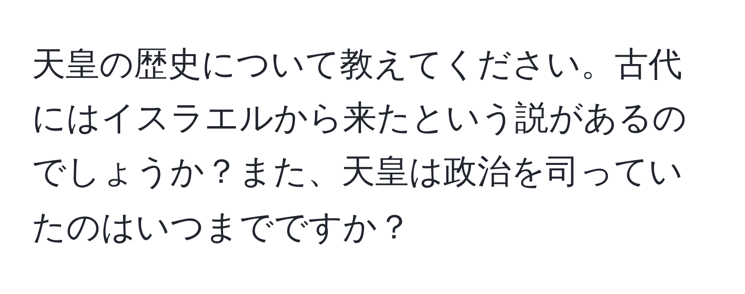 天皇の歴史について教えてください。古代にはイスラエルから来たという説があるのでしょうか？また、天皇は政治を司っていたのはいつまでですか？