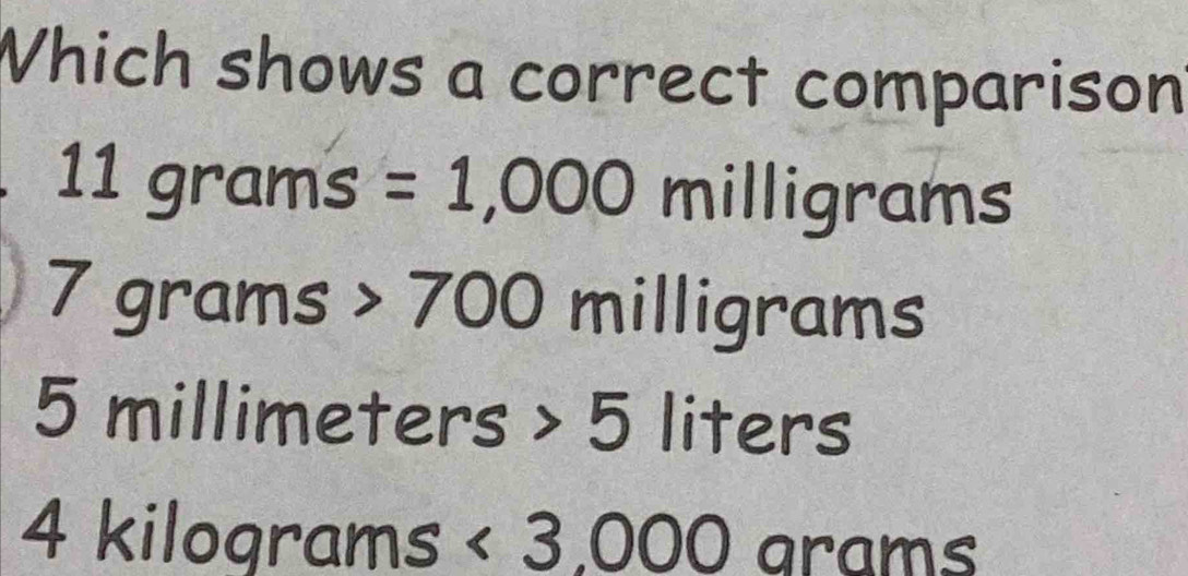 Which shows a correct comparison
1 1 g°2 ams =1,000 milligrams
7grams 700 milligrams
5 millimeters 5 liters
4 kilograms <3,000 a arams