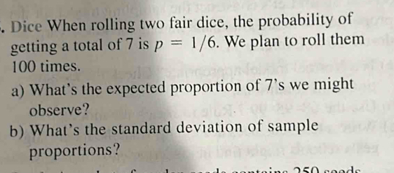 Dice When rolling two fair dice, the probability of 
getting a total of 7 is p=1/6. We plan to roll them
100 times. 
a) What's the expected proportion of 7 's we might 
observe? 
b) What's the standard deviation of sample 
proportions?