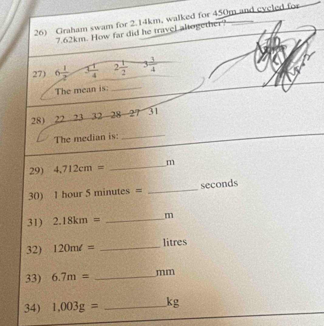 Graham swam for 2.14km, walked for 450m and cycled for
7.62km. How far did he travel altogether? 
27) 6 1/2  3 1/4  2 1/2  3 3/4 
The mean is:_ 
28) 22 23 32 28 27 31 
The median is: 
_ 
29) 4,712cm= _
m
30) 1 hour 5 minutes - I _ seconds
31) 2.18km= _
m
32) 120ml= _ litres
33) 6.7m= _ 
mm
34) 1,003g= _ 
kg