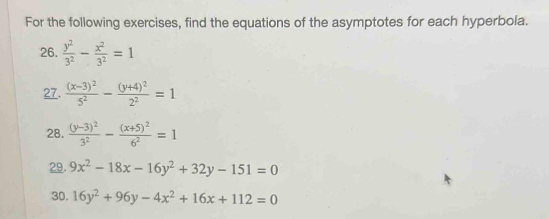 For the following exercises, find the equations of the asymptotes for each hyperbola. 
26.  y^2/3^2 - x^2/3^2 =1
27. frac (x-3)^25^2-frac (y+4)^22^2=1
28. frac (y-3)^23^2-frac (x+5)^26^2=1
29. 9x^2-18x-16y^2+32y-151=0
30. 16y^2+96y-4x^2+16x+112=0