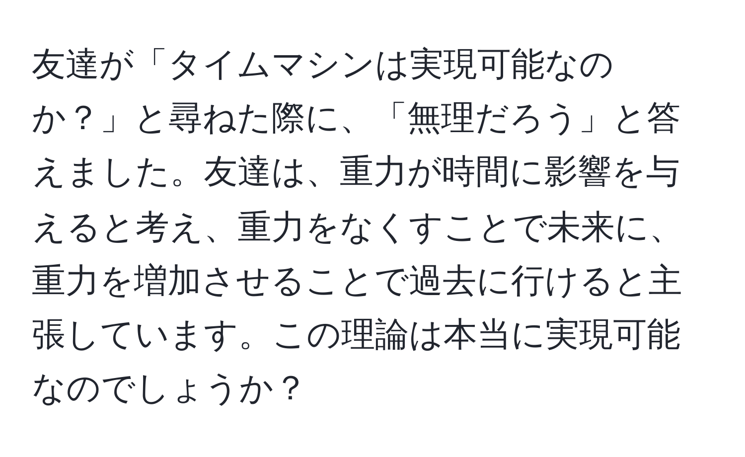 友達が「タイムマシンは実現可能なのか？」と尋ねた際に、「無理だろう」と答えました。友達は、重力が時間に影響を与えると考え、重力をなくすことで未来に、重力を増加させることで過去に行けると主張しています。この理論は本当に実現可能なのでしょうか？