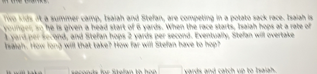 Tiwo kids at a summer camp, Isaiah and Stefan, are competing in a potato sack race. Isaiah is 
younger, so he is given a head start of 6 yards. When the race starts, Isaiah hops at a rate of 
I yard per second, and Stefan hops 2 yards per second. Eventually, Stefan will overtake 
Isaiah. How long will that take? How far will Stefan have to hop? 
saconds for Stafan to hon □ vards and catch up to Isaiah.