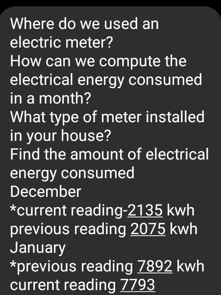 Where do we used an
electric meter?
How can we compute the
electrical energy consumed
in a month?
What type of meter installed
in your house?
Find the amount of electrical
energy consumed
December
*current reading- 2135 kwh
previous reading 2075 kwh
January
*previous reading 7892 kwh
current reading 7793