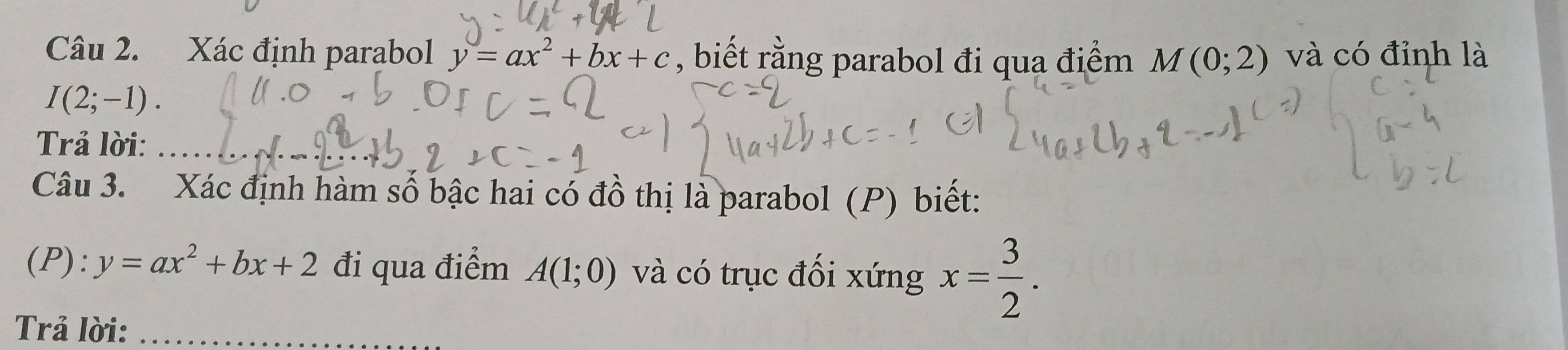 Xác định parabol y=ax^2+bx+c , biết rằng parabol đi qua điểm M(0;2) và có đỉnh là
I(2;-1). 
Trả lời:_ 
Câu 3. Xác định hàm số bậc hai có đồ thị là parabol (P) biết: 
(P): y=ax^2+bx+2 đi qua điểm A(1;0) và có trục đối xứng x= 3/2 . 
Trả lời:_