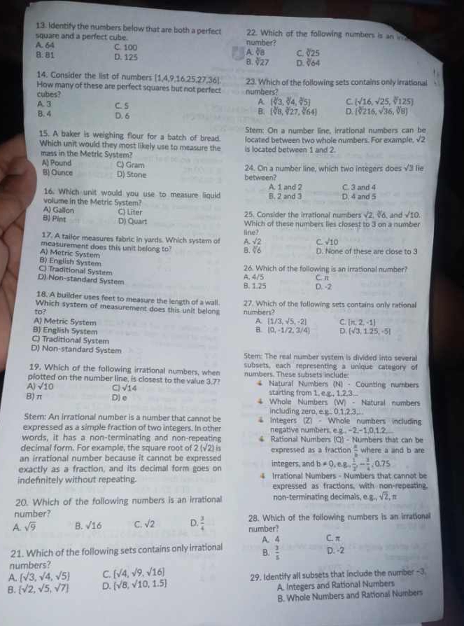 Identify the numbers below that are both a perfect 22. Which of the following numbers is an w
square and a perfect cube.
A. 64 C. 100 number?
A sqrt[3](8) C. sqrt[3](25)
8. 81 D. 125 sqrt[3](27) D sqrt[3](64)
B.
14. Consider the list of numbers [1,4,9,16.25,27,36].
How many of these are perfect squares but not perfect numbers? 23. Which of the following sets contains only irrational
cubes?  sqrt(16),sqrt(25),sqrt[3](125)
A 3 C. 5
A (sqrt[3]()3,sqrt[3]()4,sqrt[3]()5] C.
B. 4 D. 6
B. (sqrt[3](8),sqrt[3](27),sqrt[3](64)) D. [sqrt[3](2)16,sqrt(36),sqrt[3](8)]
Stem: On a number line, irrational numbers can be
15. A baker is weighing flour for a batch of bread. located between two whole numbers. For example sqrt(2)
Which unit would they most likely use to measure the is located between 1 and 2.
mass in the Metric System?
A) Pound C) Gram 24. On a number line, which two integers does sqrt(3) lie
B) Ounce D) Stone between?
A. 1 and 2 C. 3 and 4
16. Which unit would you use to measure liquid
volume in the Metric System? B. 2 and 3 D. 4 and 5
A) Gallon C) Liter 25. Consider the irrational numbers sqrt(2),sqrt[3](6) and sqrt(10).
B) Pint D) Quart Which of these numbers lies closest to 3 on a number
fine?
17. A tailor measures fabric in yards. Which system of A. sqrt(2) C sqrt(10)
measurement does this unit belong to? D. None of these are close to 3
A) Metric System
B. 66
B) English System
26. Which of the following is an irrational number?
C) Traditional System
D) Non-standard System A. 4/5 C. n
B. 1.25 D. -2
18. A builder uses feet to measure the length of a wall.
Which systern of measurement does this unit belong 27. Which of the following sets contains only rational
to? numbers?
A [1/3,sqrt(5),-2] C. [π ,2,-1]
A) Metric System B.
B) English System (0,-1/2,3/4) D. (sqrt(3),1.25,-5]
C) Traditional System
D) Non-standard System Stem: The real number system is divided into several
subsets, each representing a unique category of
19. Which of the following irrational numbers, when numbers. These subsets include:
plotted on the number line, is closest to the value 3.7?
A) sqrt(10) C sqrt(14) 4 Natural Numbers (N) - Counting numbers
starting from 1, e.g., 1.2.3..
B)π D) e 4 Whole Numbers (W) - Natural numbers
including zero. e.£. 0.1 23
Stem: An irrational number is a number that cannot be Integers (Z)· W Vhole numbers includin
expressed as a simple fraction of two integers. In other negative numbers, e.g.. -2-1 0.1.2
words, it has a non-terminating and non-repeating  Rational Numbers (Q) - Numbers that can be
decimal form. For example, the square root of 2(sqrt(2) is expressed as a fraction  a/b  where a and b are
an irrational number because it cannot be expressed
exactly as a fraction, and its decimal form goes on integers, and b!= 0,e.g, 1/2 ,- 3/4 ,0.75
indefnitely without repeating. 4 Irrational Numbers - Numbers that cannot be
expressed as fractions, with non-repeating.
20. Which of the following numbers is an irrational non-terminating decimals, e g_nsqrt(2),π
number?
A. sqrt(9) B. sqrt(16) C. sqrt(2) D.  3/4  number? 28. Which of the following numbers is an irrational
A. 4 C. π
21. Which of the following sets contains only irrational B.  3/5  D. -2
numbers?
A.  sqrt(3),sqrt(4),sqrt(5) C. [sqrt(4),sqrt(9),sqrt(16)]
B.  sqrt(2),sqrt(5),sqrt(7) D.  sqrt(8),sqrt(10),1.5 29. Identify all subsets that include the number -3
A. Integers and Rational Numbers
B. Whole Numbers and Rational Numbers
