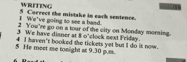 WRITING 
/10 
5 Correct the mistake in each sentence. 
1 We’ve going to see a band. 
2 You’re go on a tour of the city on Monday morning. 
3 We have dinner at 8 o’clock next Friday. 
4 I haven’t booked the tickets yet but I do it now. 
5 He meet me tonight at 9.30 p.m. 
6 D