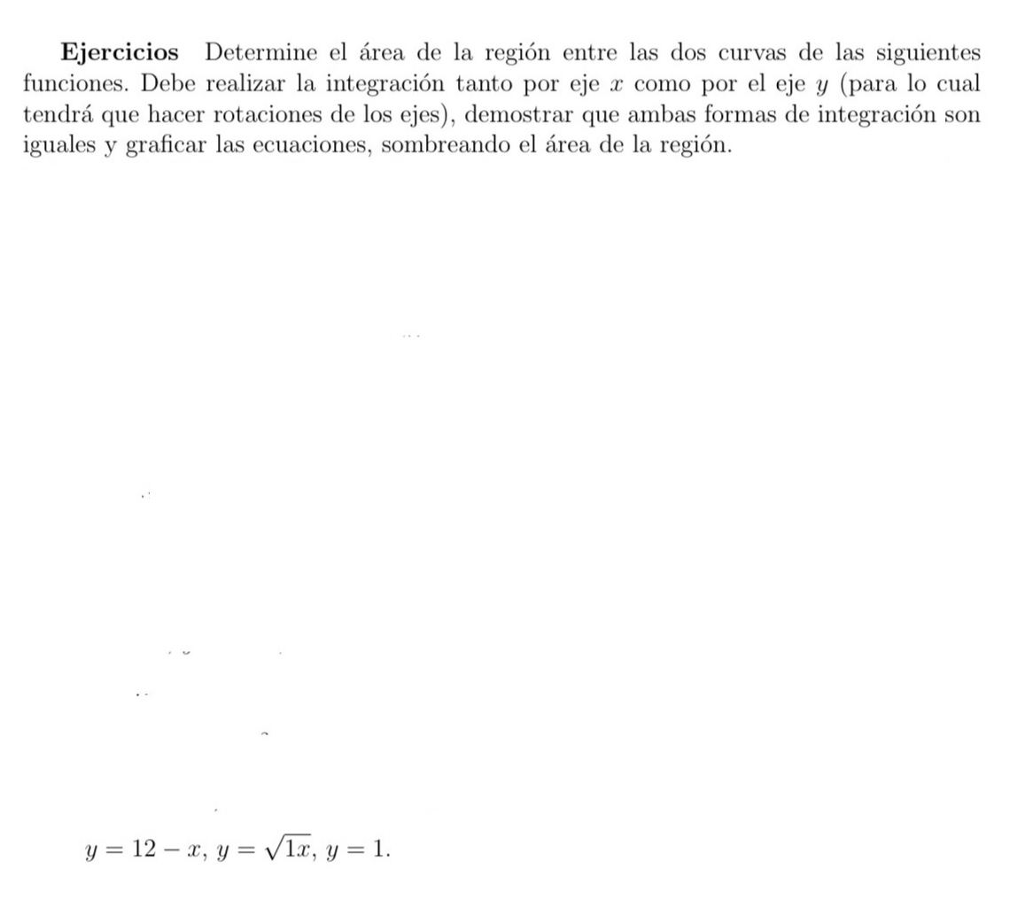 Ejercicios Determine el área de la región entre las dos curvas de las siguientes 
funciones. Debe realizar la integración tanto por eje x como por el eje y (para lo cual 
tendrá que hacer rotaciones de los ejes), demostrar que ambas formas de integración son 
iguales y graficar las ecuaciones, sombreando el área de la región.
y=12-x, y=sqrt(1x), y=1.