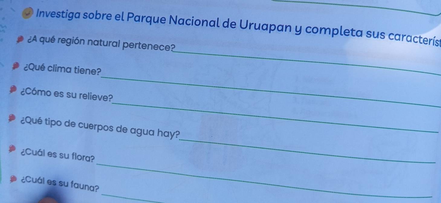 Investiga sobre el Parque Nacional de Uruapan y completa sus caracterís 
¿A qué región natural pertenece? 
_ 
¿Qué clima tiene? 
_ 
_ 
¿Cómo es su relieve? 
_ 
¿Qué tipo de cuerpos de agua hay? 
_ 
¿Cuál es su flora? 
_ 
¿Cuál es su fauna?