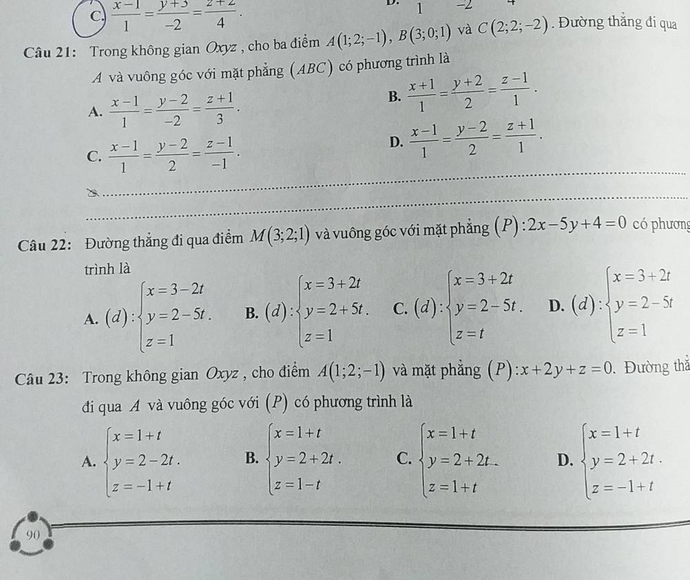 C  (x-1)/1 = (y+3)/-2 = (z+2)/4 .
D. 1 -2
Câu 21: Trong không gian Oxyz , cho ba điểm A(1;2;-1),B(3;0;1) và C(2;2;-2). Đường thẳng đi qua
A và vuông góc với mặt phẳng (ABC) có phương trình là
A.  (x-1)/1 = (y-2)/-2 = (z+1)/3 .
B.  (x+1)/1 = (y+2)/2 = (z-1)/1 .
C.  (x-1)/1 = (y-2)/2 = (z-1)/-1 .
D.  (x-1)/1 = (y-2)/2 = (z+1)/1 .
_
_
Câu 22: Đường thẳng đi qua điểm M(3;2;1) và vuông góc với mặt phẳng (P) :2x-5y+4=0 có phương
trình là
A. (d):beginarrayl x=3-2t y=2-5t. z=1endarray. B. (d):beginarrayl x=3+2t y=2+5t. z=1endarray. C. (d):beginarrayl x=3+2t y=2-5t. z=tendarray. D. (d):beginarrayl x=3+2t y=2-5t z=1endarray.
Câu 23: Trong không gian Oxyz , cho điểm A(1;2;-1) và mặt phẳng (P):x+2y+z=0. Đường thắ
đi qua A và vuông góc với (P) có phương trình là
A. beginarrayl x=1+t y=2-2t. z=-1+tendarray. B. beginarrayl x=1+t y=2+2t. z=1-tendarray. C. beginarrayl x=1+t y=2+2t. z=1+tendarray. D. beginarrayl x=1+t y=2+2t. z=-1+tendarray.
90