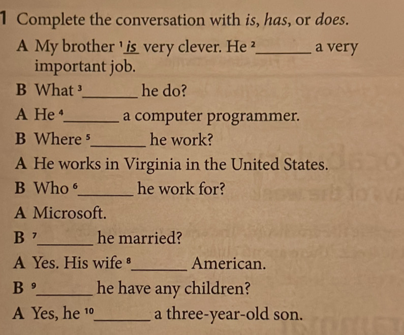 Complete the conversation with is, has, or does. 
A My brother _ _ ___ very clever. He ²_ a very 
important job. 
B What ³_ he do? 
A He _a computer programmer. 
B Where ⁵_ he work? 
A He works in Virginia in the United States. 
B Who _he work for? 
A Microsoft. 
B 7_ he married? 
A Yes. His wife _American. 
B _he have any children? 
A Yes, he 1_ a three-year-old son.