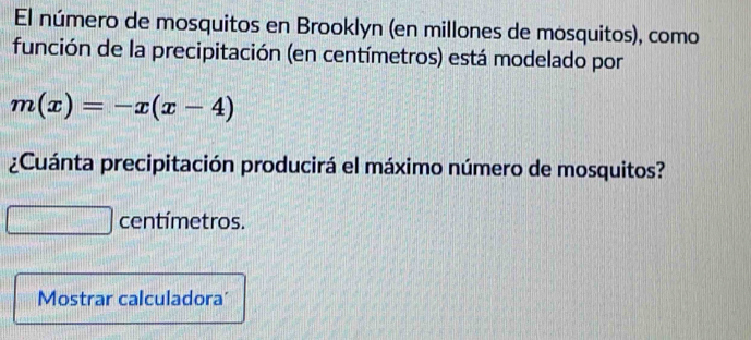 El número de mosquitos en Brooklyn (en millones de mosquitos), como 
función de la precipitación (en centímetros) está modelado por
m(x)=-x(x-4)
¿Cuánta precipitación producirá el máximo número de mosquitos?
centímetros. 
Mostrar calculadora'