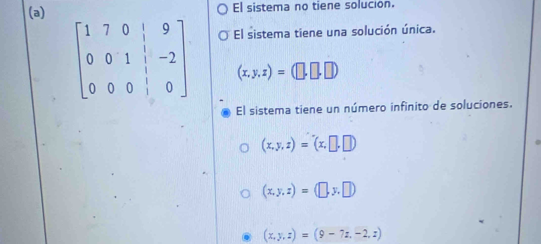 El sistema no tiene solucion.
El sistema tiene una solución única.
(x,y,z)=(□ ,□ ,□ )
El sistema tiene un número infinito de soluciones.
(x,y,z)=(x,□ ,□ )
(x,y,z)=(□ ,y,□ )
(x,y,z)=(9-7z,-2,z)