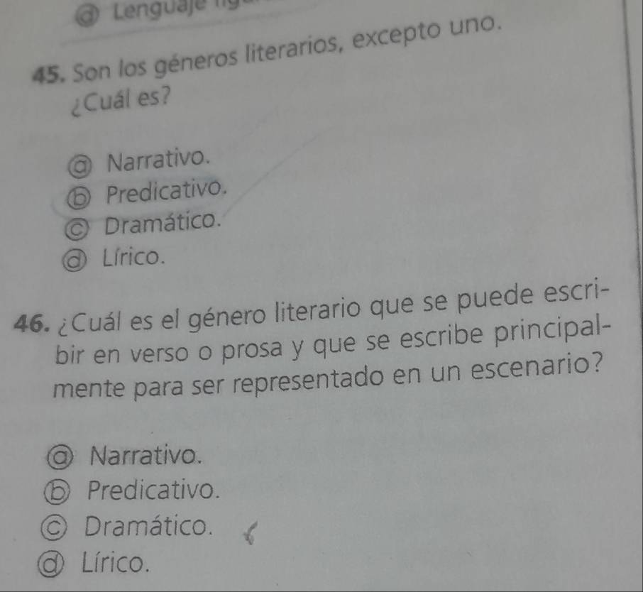 a Lenguaje f 
45. Son los géneros literarios, excepto uno.
¿Cuál es?
@ Narrativo.
ⓑ Predicativo.
Dramático.
@ Lírico.
46. ¿Cuál es el género literario que se puede escri-
bir en verso o prosa y que se escribe principal-
mente para ser representado en un escenario?
@ Narrativo.
ⓑ Predicativo.
© Dramático.
a Lírico.