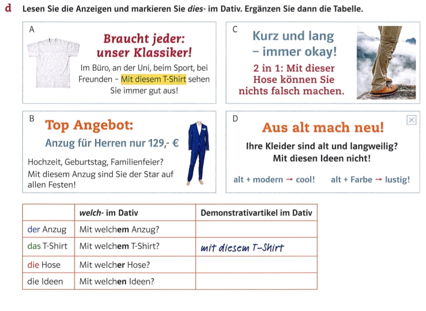 Lesen Sie die Anzeigen und markieren Sie dies- im Dativ. Ergänzen Sie dann die Tabelle. 
A 
C 
Braucht jeder: Kurz und lang 
unser Klassiker! - immer okay! 
Im Büro, an der Uni, beim Sport, bei 2 in 1 : Mit dieser 
Freunden - Mit diesem T-Shirt sehen Hose können Sie 
Sie immer gut aus! nichts falsch machen. 
D 
B Top Angebot: Aus alt mach neu! 
Anzug für Herren nur 129,- € Ihre Kleider sind alt und langweilig? 
Hochzeit, Geburtstag, Familienfeier? Mit diesen Ideen nicht! 
Mit diesem Anzug sind Sie der Star auf alt + modern → cool! alt + Farbe → lustig! 
allen Festen!