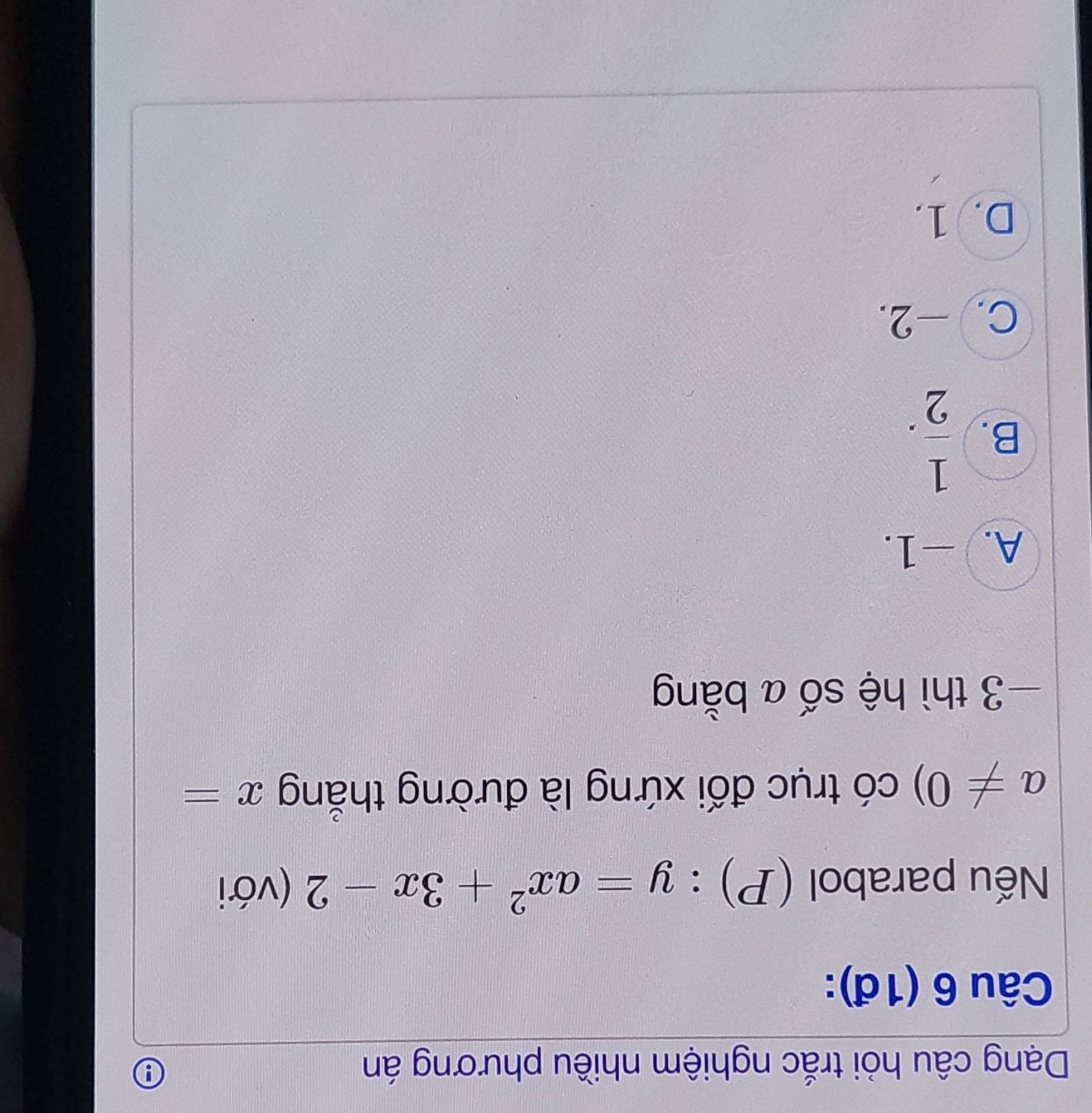 Dạng câu hỏi trắc nghiệm nhiều phương án
θ
Câu 6 (1đ):
Nếu parabol (P):y=ax^2+3x-2 (với
a!= 0) có trục đối xứng là đường thẳng x=
−3 thì hệ số a bằng
A. -1.
B.  1/2 .
C. -2.
D. 1.