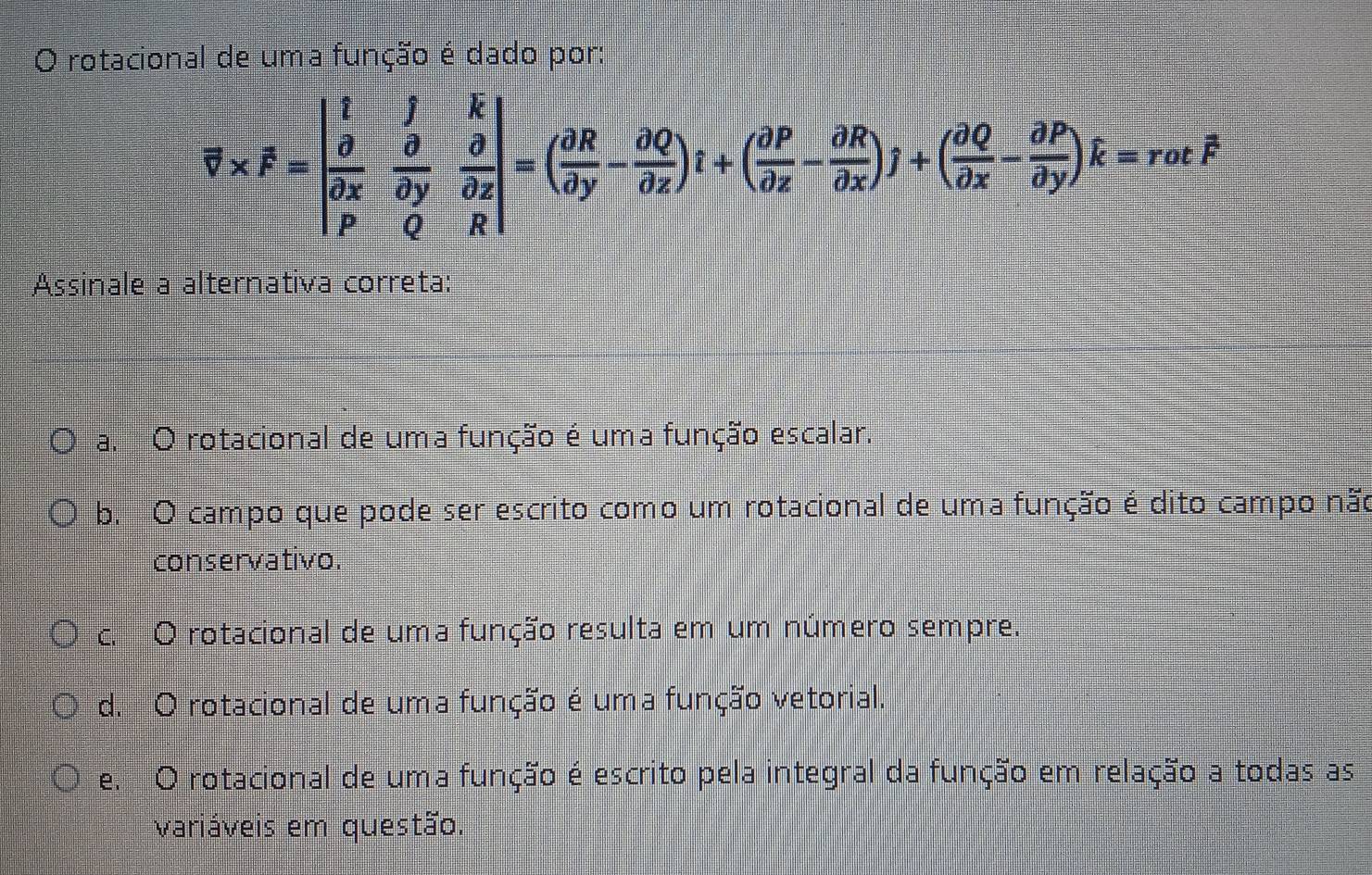 rotacional de uma função é dado por:
overline v* F=beginvmatrix i&hat f&hat i&hat k hat ox& partial /partial y & partial /partial z  hat o&0&Rendvmatrix =( partial R/partial y - partial Q/partial x )t+( partial P/partial x - partial R/partial y )hat k=r=rothat F
Assinale a alternativa correta:
a. O rotacional de uma função é uma função escalar.
b. O campo que pode ser escrito como um rotacional de uma função é dito campo não
conservativo.
c. O rotacional de uma função resulta em um número sempre.
d. O rotacional de uma função é uma função vetorial.
e. O rotacional de uma função é escrito pela integral da função em relação a todas as
variáveis em questão.