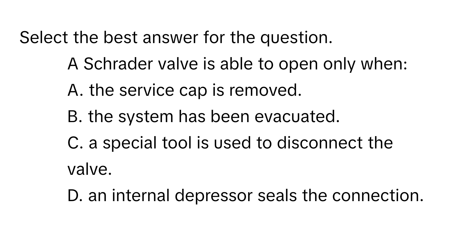 Select the best answer for the question.

15. A Schrader valve is able to open only when:
A. the service cap is removed.
B. the system has been evacuated.
C. a special tool is used to disconnect the valve.
D. an internal depressor seals the connection.