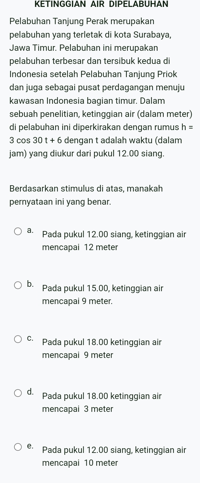 KETINGGIAN AIR DIPELABUHAN
Pelabuhan Tanjung Perak merupakan
pelabuhan yang terletak di kota Surabaya,
Jawa Timur. Pelabuhan ini merupakan
pelabuhan terbesar dan tersibuk kedua di
Indonesia setelah Pelabuhan Tanjung Priok
dan juga sebagai pusat perdagangan menuju
kawasan Indonesia bagian timur. Dalam
sebuah penelitian, ketinggian air (dalam meter)
di pelabuhan ini diperkirakan dengan rumus h=
3 cos 30t+6 dengan t adalah waktu (dalam
jam) yang diukur dari pukul 12.00 siang.
Berdasarkan stimulus di atas, manakah
pernyataan ini yang benar.
a. Pada pukul 12.00 siang, ketinggian air
mencapai 12 meter
b. Pada pukul 15.00, ketinggian air
mencapai 9 meter.
c. Pada pukul 18.00 ketinggian air
mencapai 9 meter
d. Pada pukul 18.00 ketinggian air
mencapai 3 meter
e. Pada pukul 12.00 siang, ketinggian air
mencapai 10 meter