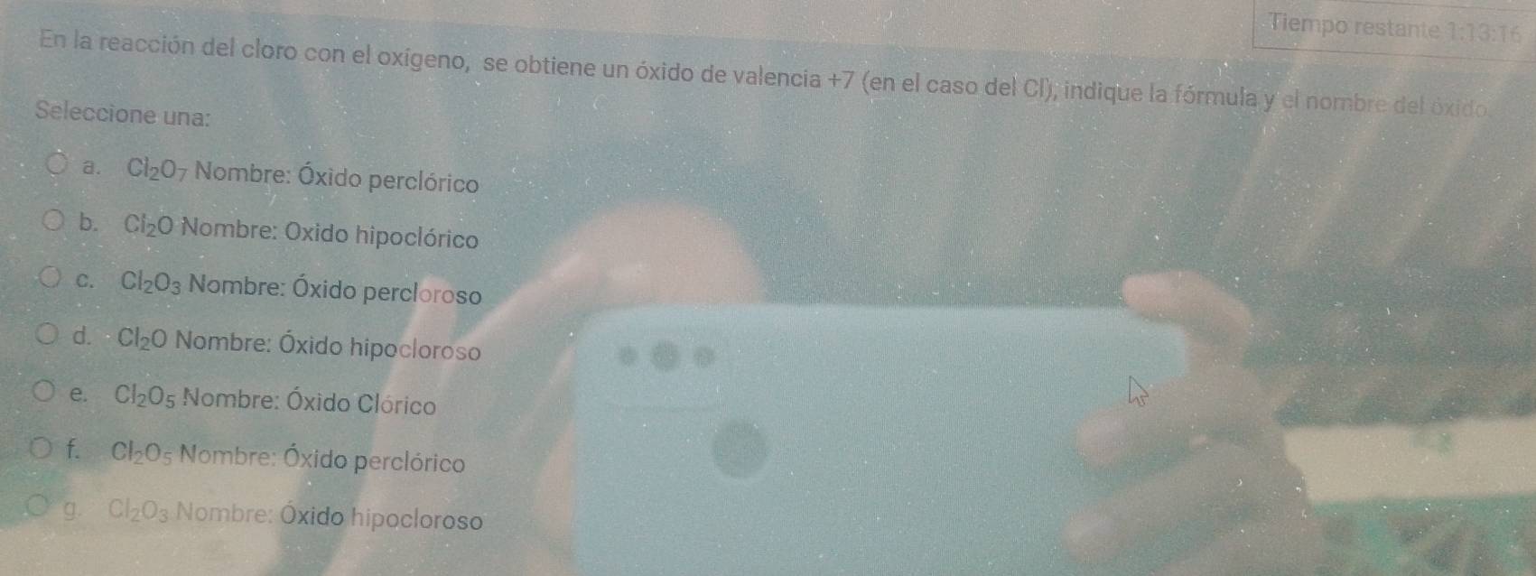 Tiempo restante 1:1 3:16
En la reacción del cloro con el oxígeno, se obtiene un óxido de valencia +7 (en el caso del Cl), indique la fórmula y el nombre del óxido
Seleccione una:
a. Cl_2O_7 Nombre: Óxido perclórico
b. Cl_2O Nombre: Oxido hipoclórico
C. Cl_2O_3 Nombre: Óxido percloroso
d. Cl_2 bigcirc Nombre: Óxido hipocloroso
e. CI_2O_5 Nombre: Óxido Clórico
f. Cl_2O s Nombre: Óxido perclórico
g. Cl_2O_3 Nombre: Óxido hipocloroso